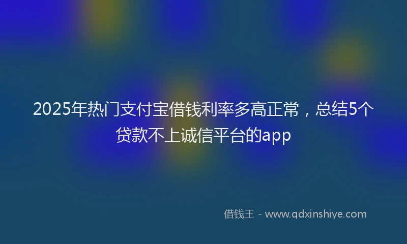 2025年热门支付宝借钱利率多高正常，总结5个贷款不上诚信平台的app