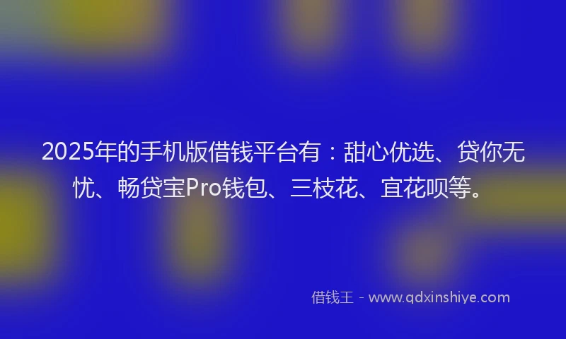 2025年的手机版借钱平台有：甜心优选、贷你无忧、畅贷宝Pro钱包、三枝花、宜花呗等。