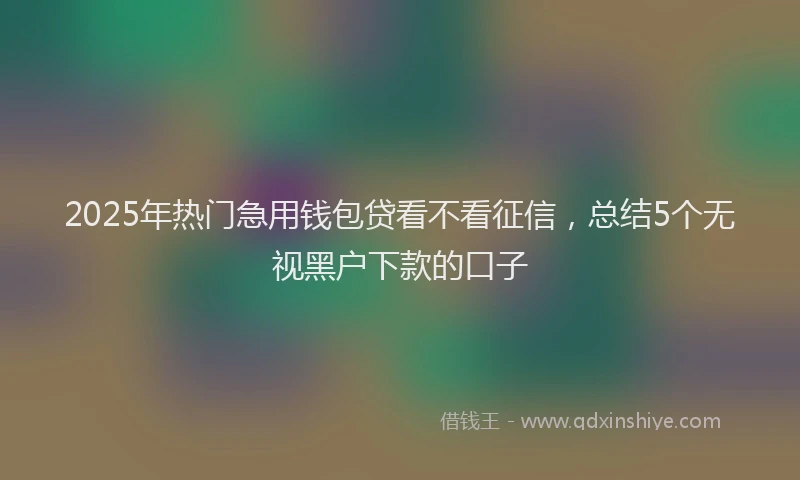 2025年热门急用钱包贷看不看征信，总结5个无视黑户下款的口子