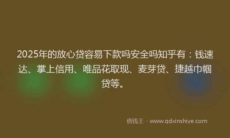 2025年的放心贷容易下款吗安全吗知乎有：钱速达、掌上信用、唯品花取现、麦芽贷、捷越巾帼贷等。