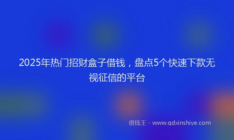 2025年热门招财盒子借钱，盘点5个快速下款无视征信的平台