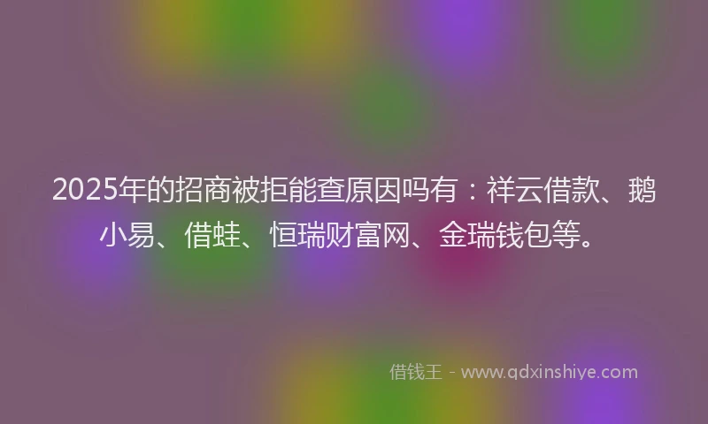 2025年的招商被拒能查原因吗有：祥云借款、鹅小易、借蛙、恒瑞财富网、金瑞钱包等。