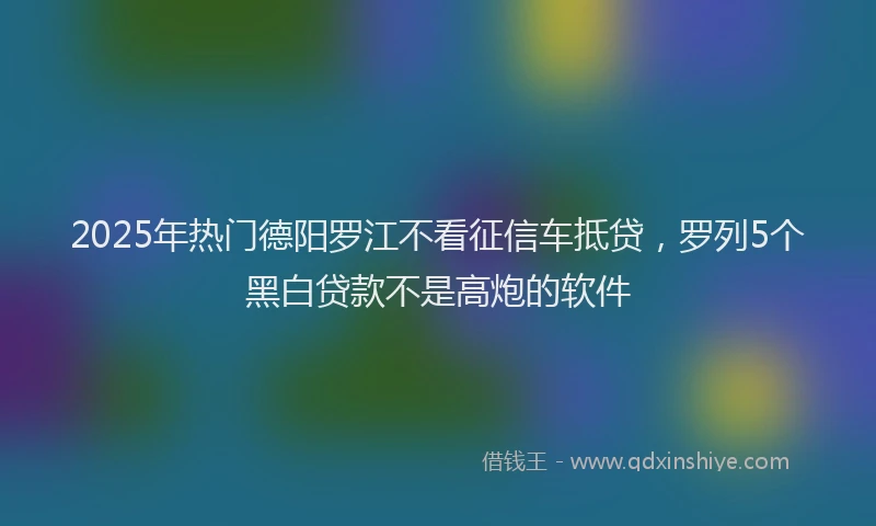 2025年热门德阳罗江不看征信车抵贷，罗列5个黑白贷款不是高炮的软件