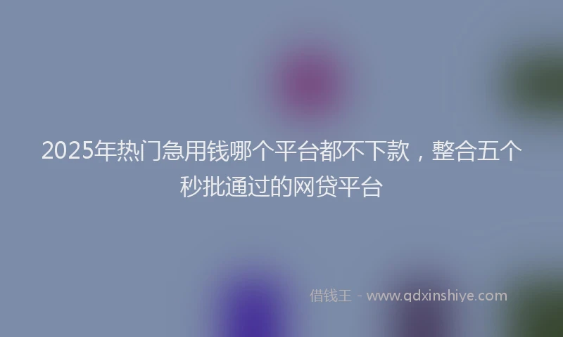 2025年热门急用钱哪个平台都不下款，整合五个秒批通过的网贷平台