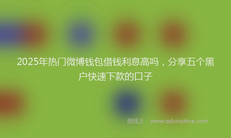 2025年热门微博钱包借钱利息高吗，分享五个黑户快速下款的口子