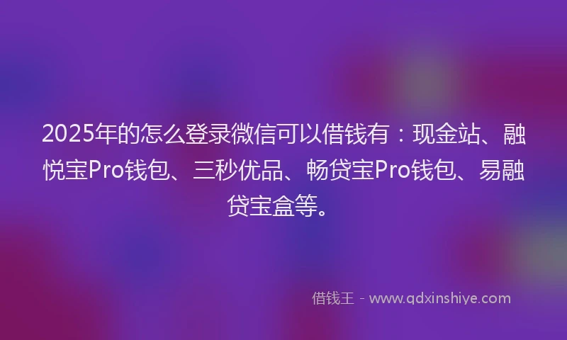 2025年的怎么登录微信可以借钱有：现金站、融悦宝Pro钱包、三秒优品、畅贷宝Pro钱包、易融贷宝盒等。
