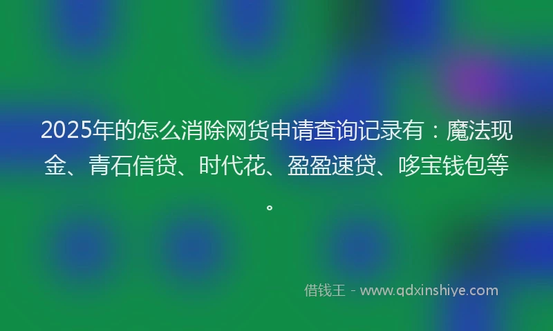 2025年的怎么消除网货申请查询记录有：魔法现金、青石信贷、时代花、盈盈速贷、哆宝钱包等。