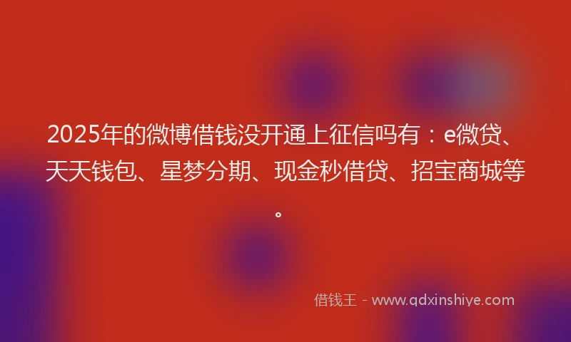 2025年的微博借钱没开通上征信吗有：e微贷、天天钱包、星梦分期、现金秒借贷、招宝商城等。