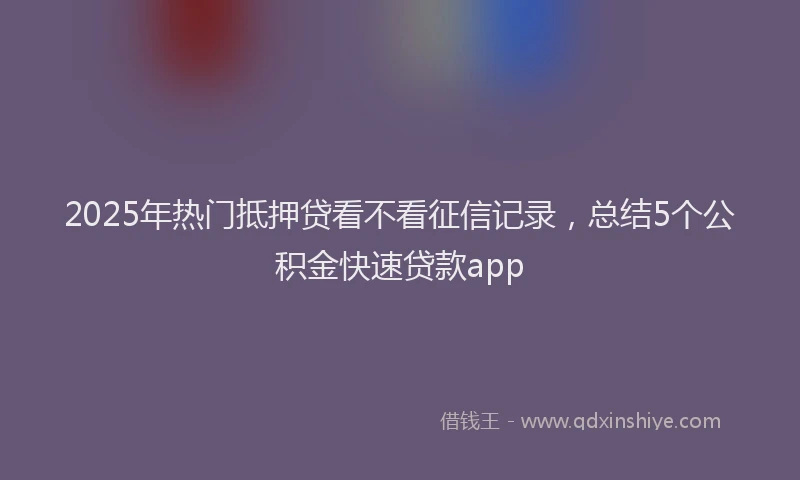 2025年热门抵押贷看不看征信记录，总结5个公积金快速贷款app