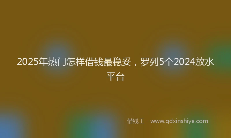 2025年热门怎样借钱最稳妥，罗列5个2024放水平台