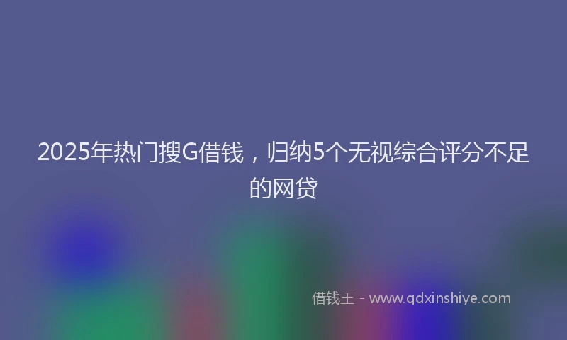 2025年热门搜G借钱，归纳5个无视综合评分不足的网贷