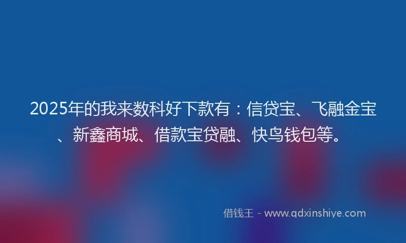 2025年的我来数科好下款有：信贷宝、飞融金宝、新鑫商城、借款宝贷融、快鸟钱包等。