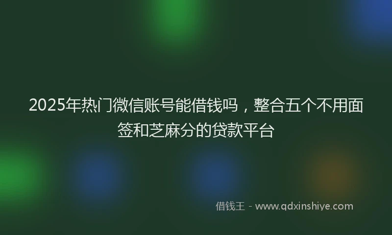 2025年热门微信账号能借钱吗，整合五个不用面签和芝麻分的贷款平台