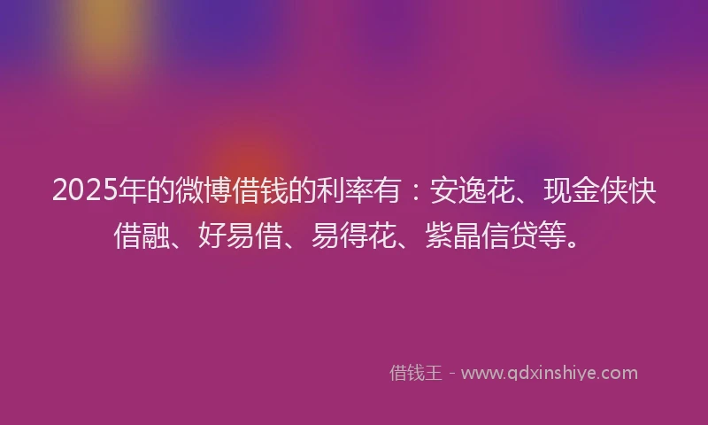 2025年的微博借钱的利率有：安逸花、现金侠快借融、好易借、易得花、紫晶信贷等。