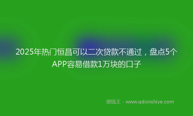 2025年热门恒昌可以二次贷款不通过，盘点5个APP容易借款1万块的口子
