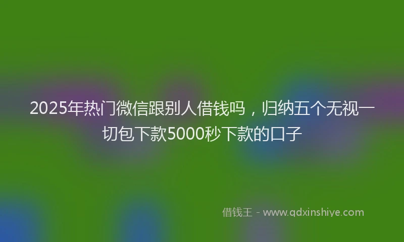 2025年热门微信跟别人借钱吗，归纳五个无视一切包下款5000秒下款的口子