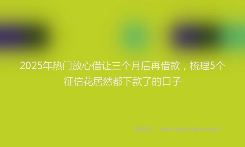 2025年热门放心借让三个月后再借款，梳理5个征信花居然都下款了的口子