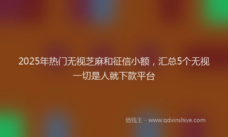2025年热门无视芝麻和征信小额，汇总5个无视一切是人就下款平台