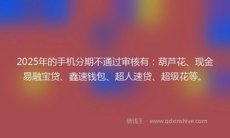 2025年的手机分期不通过审核有：葫芦花、现金易融宝贷、鑫速钱包、超人速贷、超级花等。
