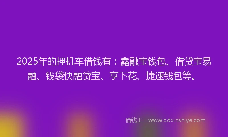 2025年的押机车借钱有：鑫融宝钱包、借贷宝易融、钱袋快融贷宝、享下花、捷速钱包等。