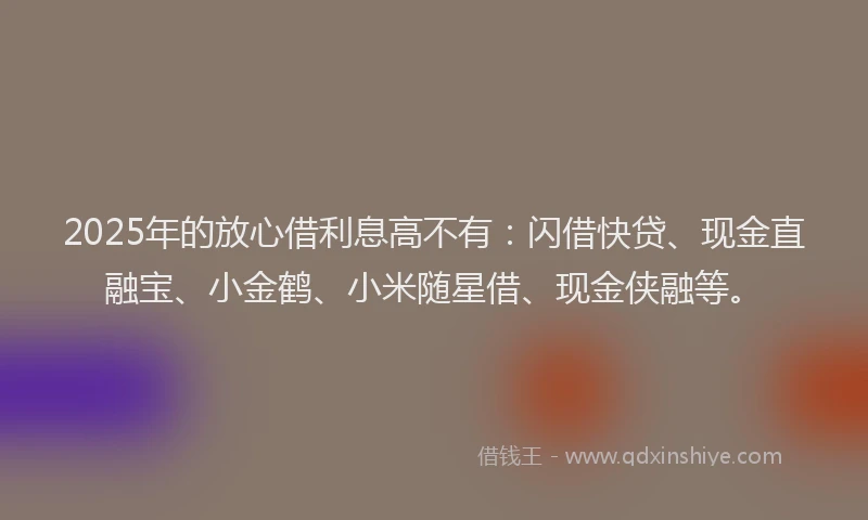 2025年的放心借利息高不有：闪借快贷、现金直融宝、小金鹤、小米随星借、现金侠融等。