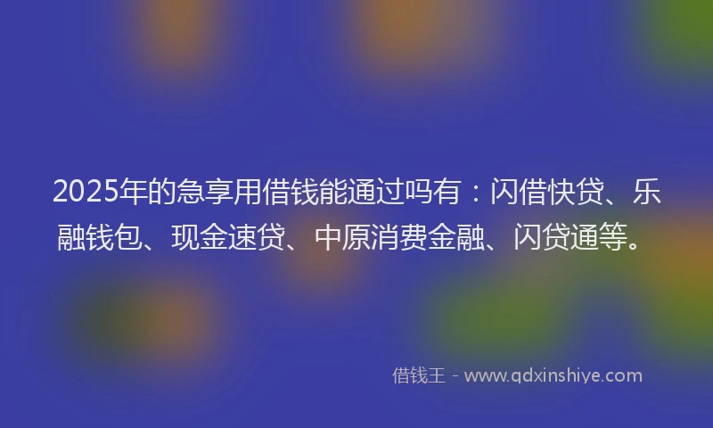 2025年的急享用借钱能通过吗有：闪借快贷、乐融钱包、现金速贷、中原消费金融、闪贷通等。