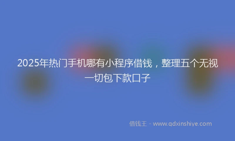 2025年热门手机哪有小程序借钱，整理五个无视一切包下款口子