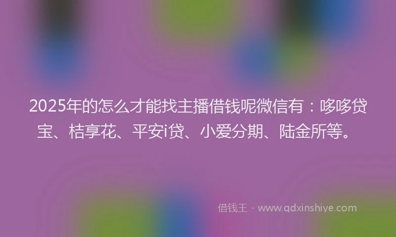 2025年的怎么才能找主播借钱呢微信有：哆哆贷宝、桔享花、平安i贷、小爱分期、陆金所等。
