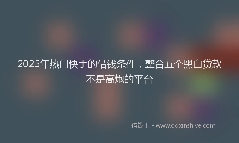 2025年热门快手的借钱条件，整合五个黑白贷款不是高炮的平台