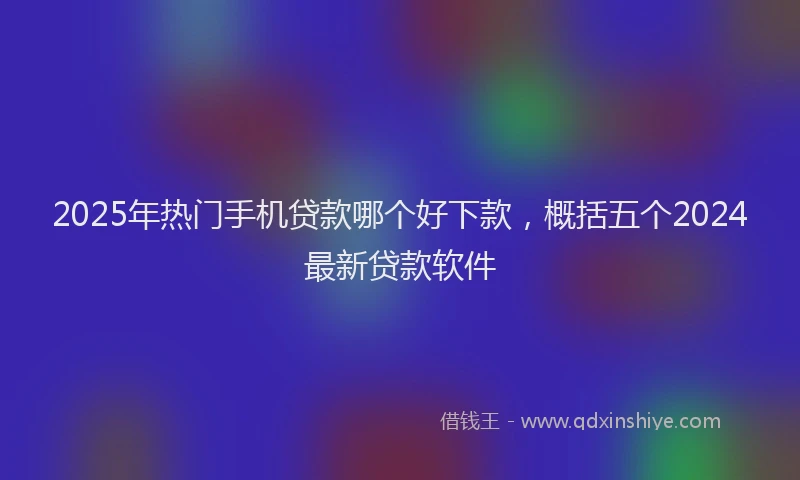 2025年热门手机贷款哪个好下款，概括五个2024最新贷款软件