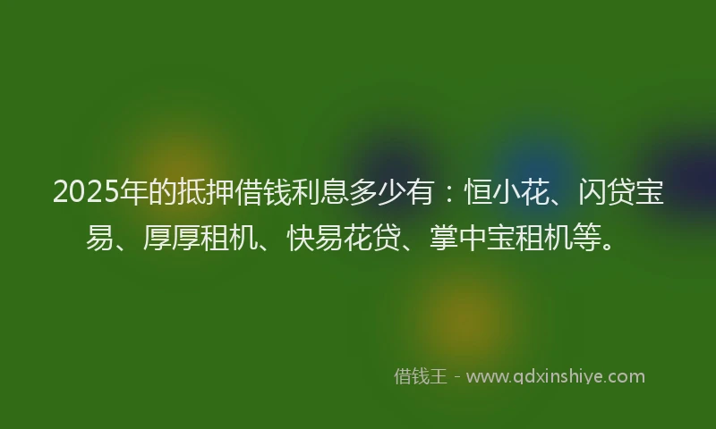 2025年的抵押借钱利息多少有：恒小花、闪贷宝易、厚厚租机、快易花贷、掌中宝租机等。