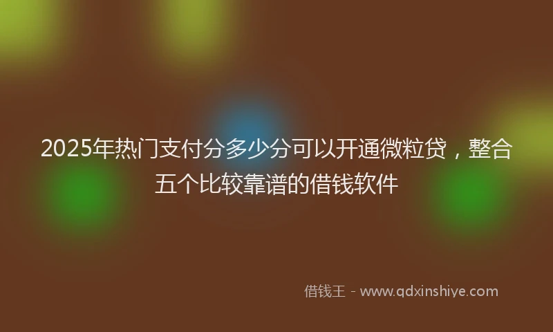 2025年热门支付分多少分可以开通微粒贷，整合五个比较靠谱的借钱软件
