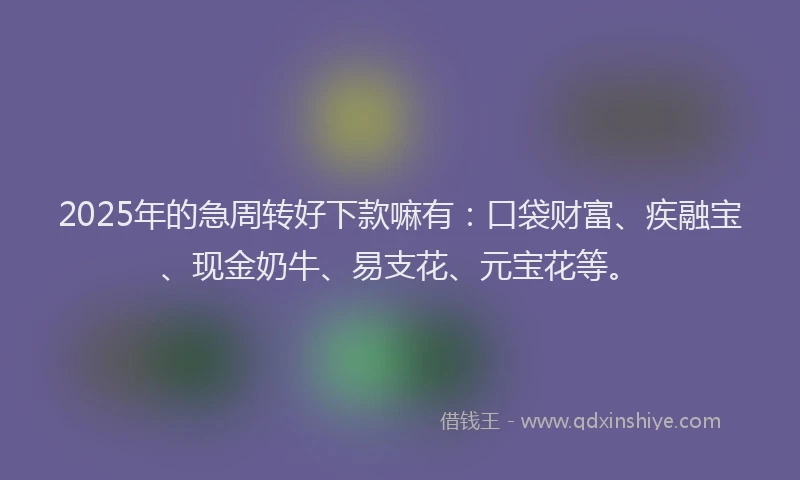 2025年的急周转好下款嘛有：口袋财富、疾融宝、现金奶牛、易支花、元宝花等。