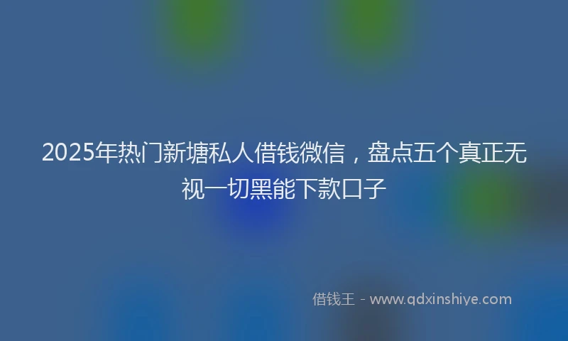 2025年热门新塘私人借钱微信，盘点五个真正无视一切黑能下款口子