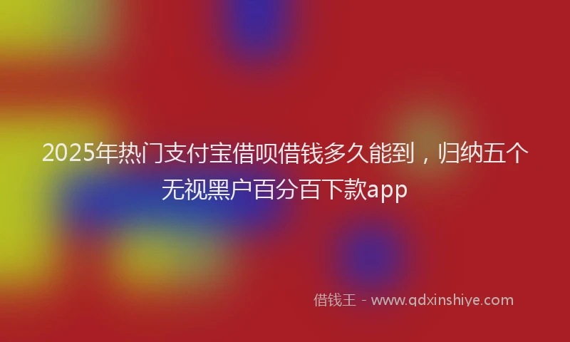 2025年热门支付宝借呗借钱多久能到，归纳五个无视黑户百分百下款app
