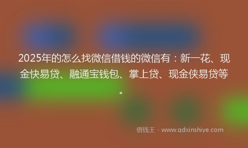 2025年的怎么找微信借钱的微信有：新一花、现金快易贷、融通宝钱包、掌上贷、现金侠易贷等。