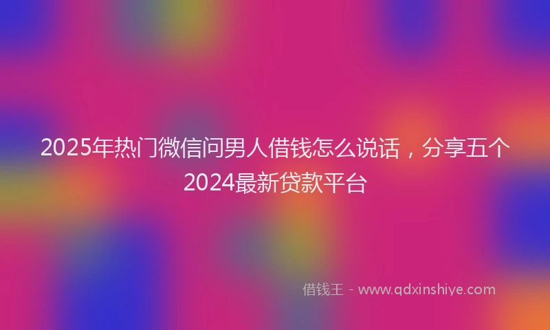 2025年热门微信问男人借钱怎么说话，分享五个2024最新贷款平台