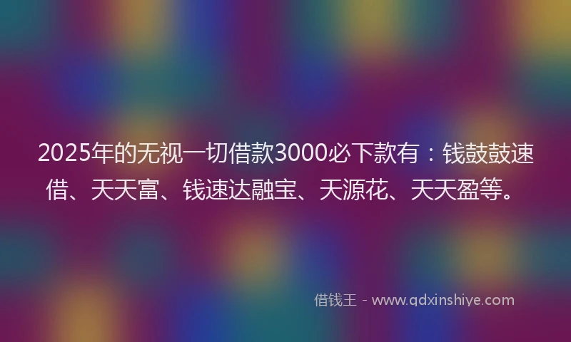 2025年的无视一切借款3000必下款有：钱鼓鼓速借、天天富、钱速达融宝、天源花、天天盈等。