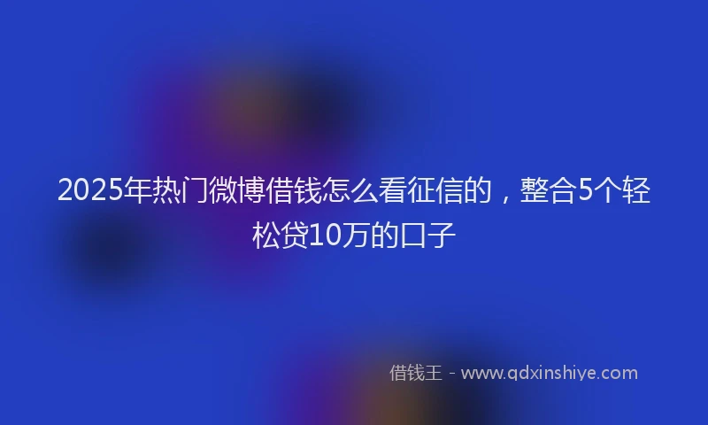 2025年热门微博借钱怎么看征信的，整合5个轻松贷10万的口子