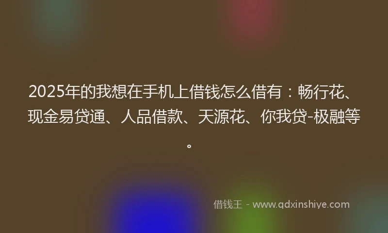 2025年的我想在手机上借钱怎么借有：畅行花、现金易贷通、人品借款、天源花、你我贷-极融等。