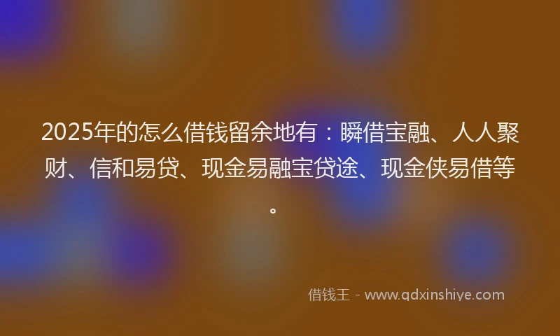 2025年的怎么借钱留余地有：瞬借宝融、人人聚财、信和易贷、现金易融宝贷途、现金侠易借等。