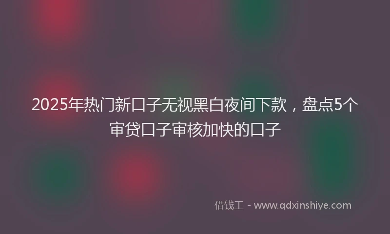 2025年热门新口子无视黑白夜间下款，盘点5个审贷口子审核加快的口子