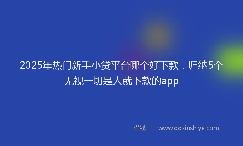 2025年热门新手小贷平台哪个好下款，归纳5个无视一切是人就下款的app