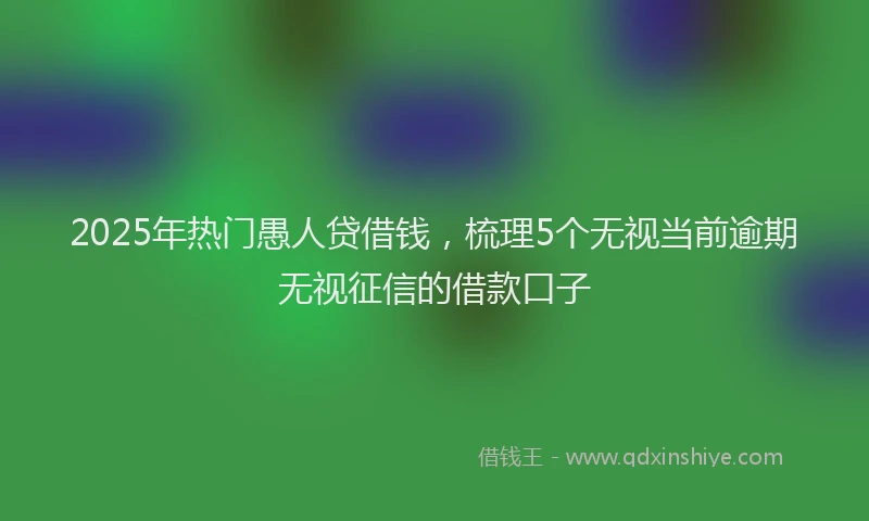 2025年热门愚人贷借钱，梳理5个无视当前逾期无视征信的借款口子