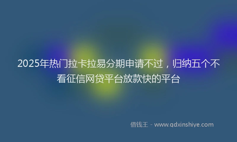 2025年热门拉卡拉易分期申请不过，归纳五个不看征信网贷平台放款快的平台