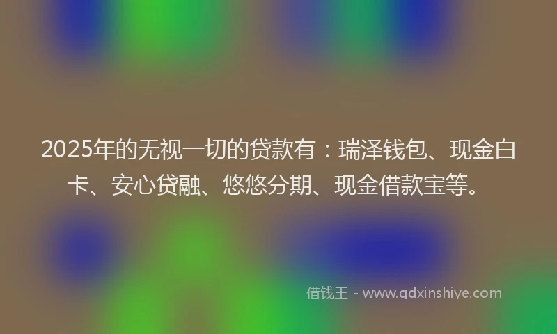 2025年的无视一切的贷款有：瑞泽钱包、现金白卡、安心贷融、悠悠分期、现金借款宝等。