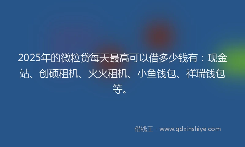 2025年的微粒贷每天最高可以借多少钱有：现金站、创硕租机、火火租机、小鱼钱包、祥瑞钱包等。