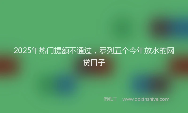 2025年热门提额不通过，罗列五个今年放水的网贷口子