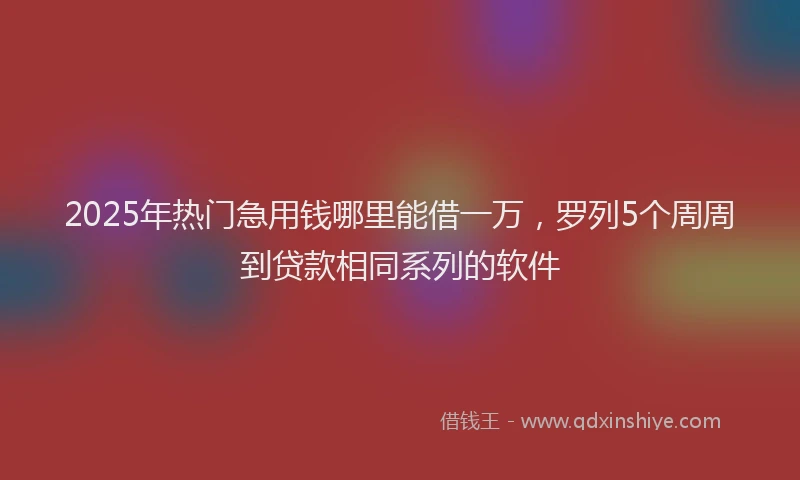 2025年热门急用钱哪里能借一万，罗列5个周周到贷款相同系列的软件