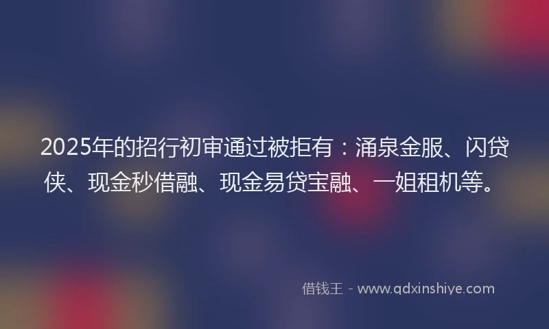 2025年的招行初审通过被拒有：涌泉金服、闪贷侠、现金秒借融、现金易贷宝融、一姐租机等。